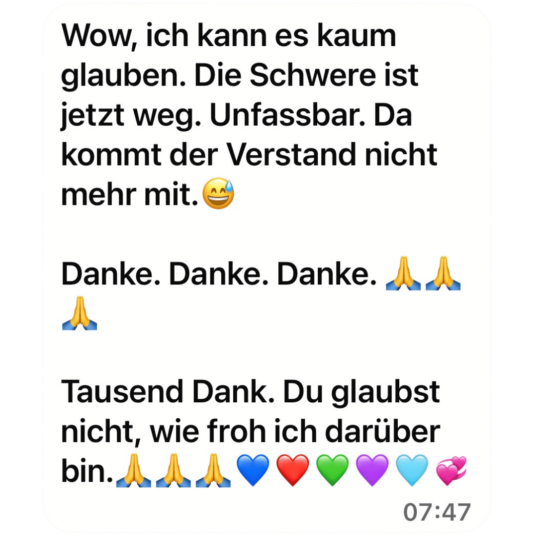 Wow, ich kann es kaum glauben. Die Schwere ist jetzt weg. Unfassbar. Da kommt der Verstand nicht mehr mit. Danke. Danke. Danke. Tausend Dank. Du glaubst nicht, wie froh ich darüber bin.