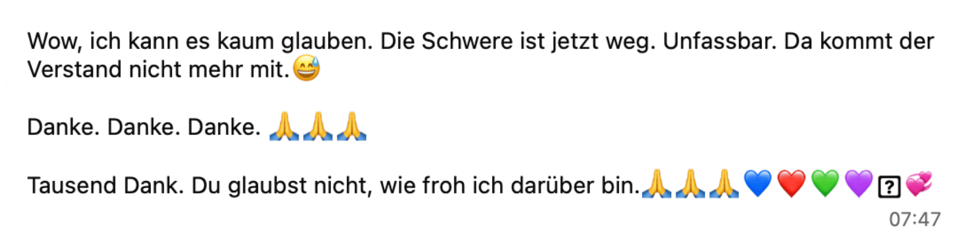 Wow, ich kann es kaum glauben. Die Schwere ist jetzt weg. Unfassbar. Da kommt der Verstand nicht mehr mit. Danke. Danke. Danke. Tausend Dank. Du glaubst nicht, wie froh ich darüber bin.